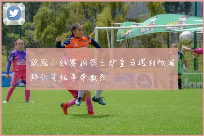 欧冠小组赛抽签出炉皇马遇利物浦拜仁同组争夺激烈