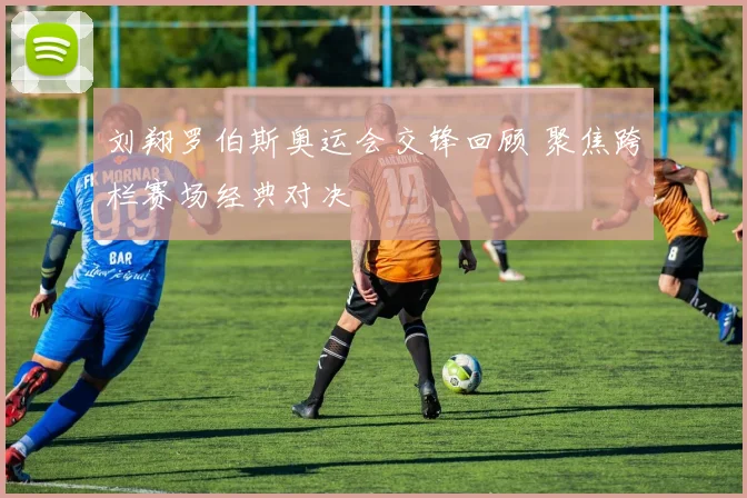 刘翔罗伯斯奥运会交锋回顾 聚焦跨栏赛场经典对决