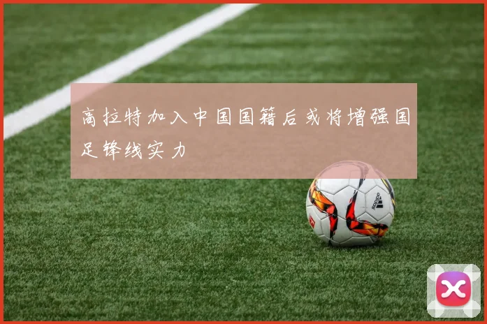 高拉特加入中国国籍后或将增强国足锋线实力