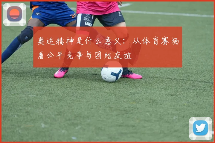 奥运精神是什么意义：从体育赛场看公平竞争与团结友谊