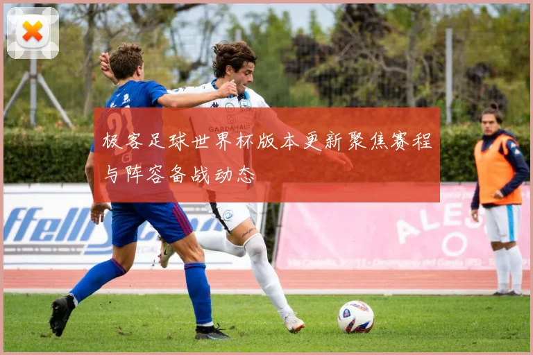 极客足球世界杯版本更新聚焦赛程与阵容备战动态