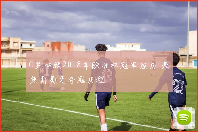 C罗回顾2018年欧洲杯冠军经历 聚焦葡萄牙夺冠历程