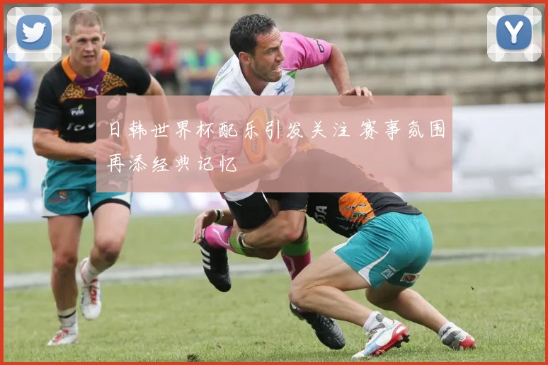 日韩世界杯配乐引发关注 赛事氛围再添经典记忆