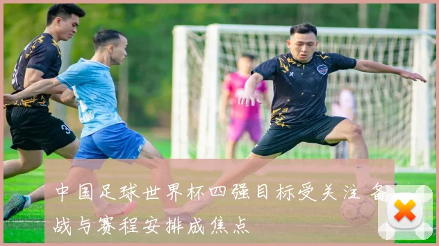 中国足球世界杯四强目标受关注 备战与赛程安排成焦点