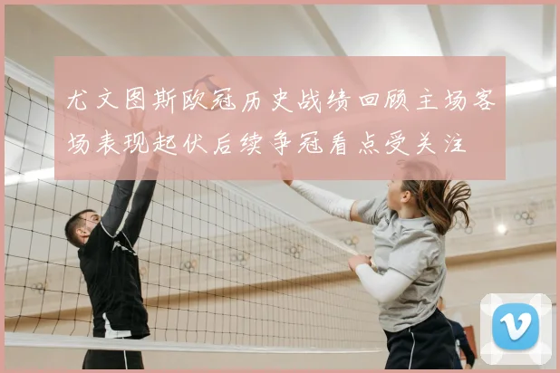 尤文图斯欧冠历史战绩回顾主场客场表现起伏后续争冠看点受关注