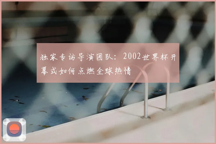 独家专访导演团队：2002世界杯开幕式如何点燃全球热情