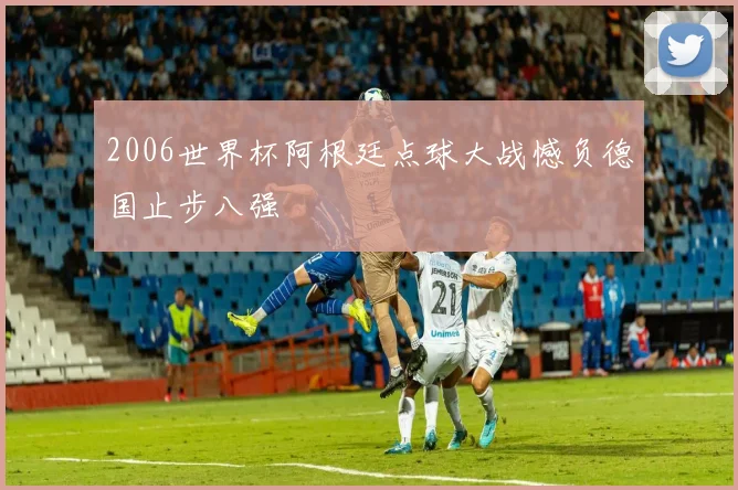 2006世界杯阿根廷点球大战憾负德国止步八强