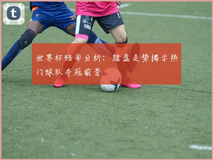 世界杯赔率分析：赌盘走势揭示热门球队夺冠前景